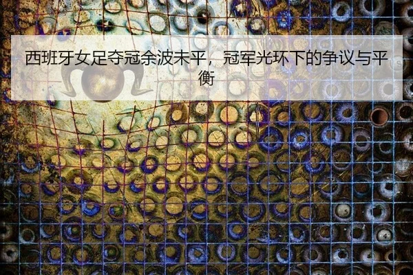 西班牙女足夺冠余波未平，冠军光环下的争议与平衡